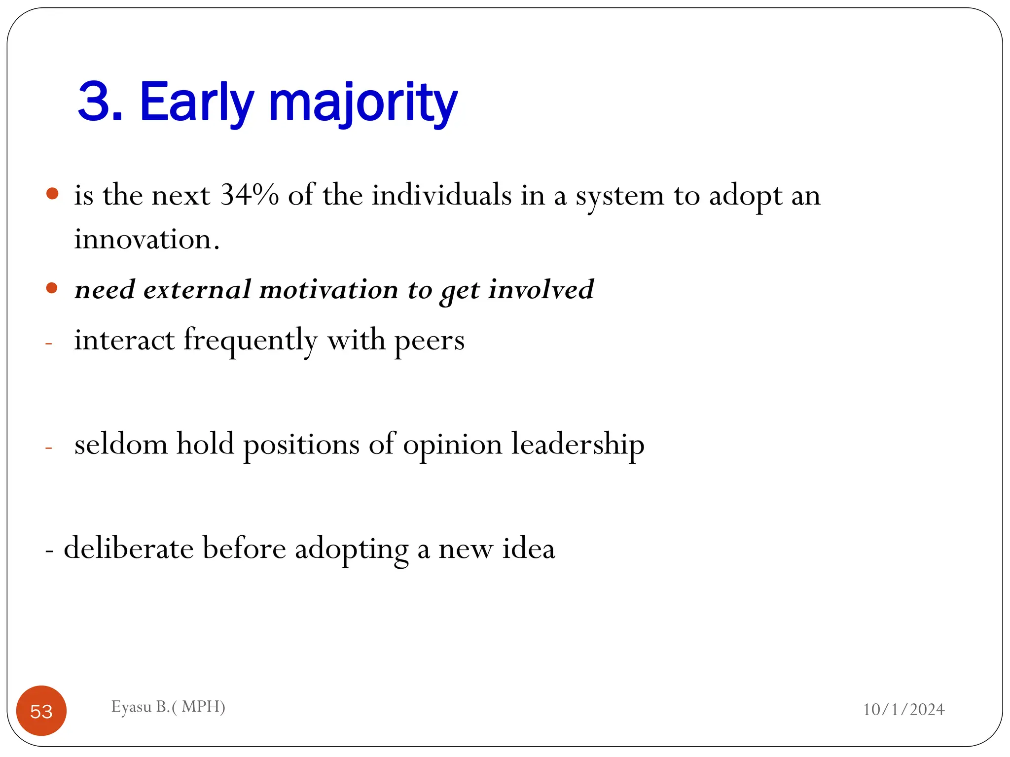 3. Early majority
10/1/2024
Eyasu B.( MPH)
53
 is the next 34% of the individuals in a system to adopt an
innovation.
 need external motivation to get involved
- interact frequently with peers
- seldom hold positions of opinion leadership
- deliberate before adopting a new idea
 