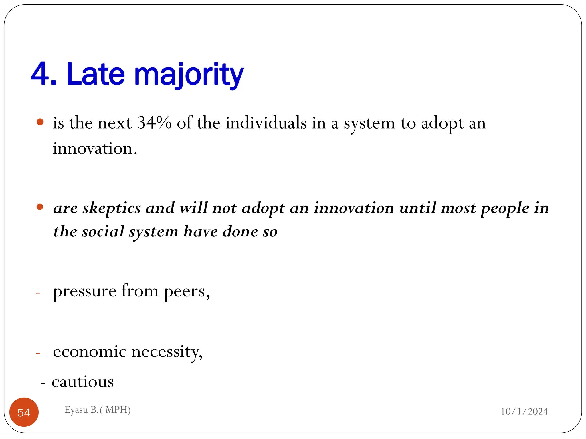 4. Late majority
10/1/2024
Eyasu B.( MPH)
54
 is the next 34% of the individuals in a system to adopt an
innovation.
 are skeptics and will not adopt an innovation until most people in
the social system have done so
- pressure from peers,
- economic necessity,
- cautious
 