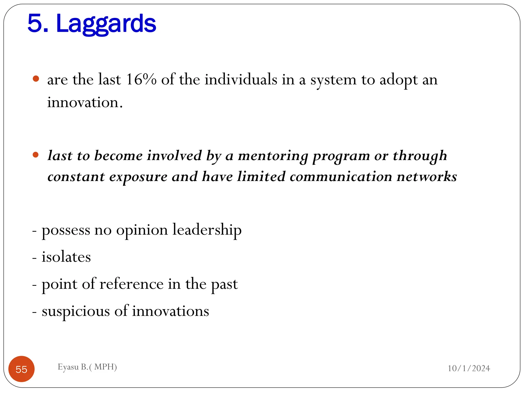 5. Laggards
10/1/2024
Eyasu B.( MPH)
55
 are the last 16% of the individuals in a system to adopt an
innovation.
 last to become involved by a mentoring program or through
constant exposure and have limited communication networks
- possess no opinion leadership
- isolates
- point of reference in the past
- suspicious of innovations
 