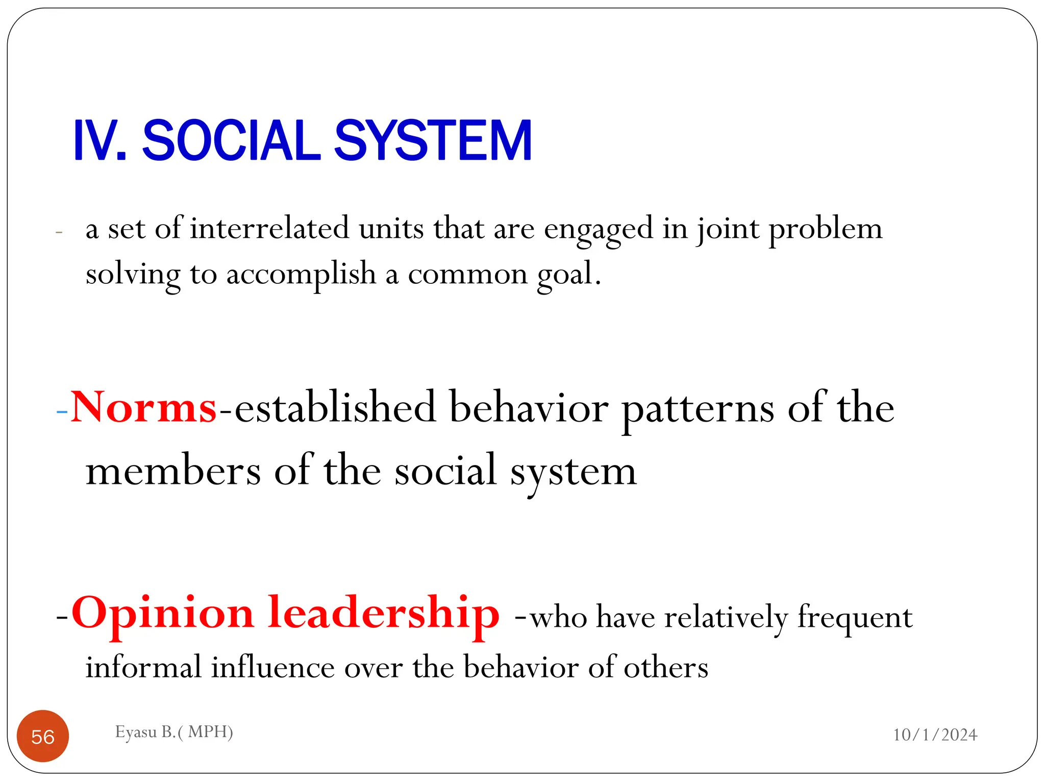 IV. SOCIAL SYSTEM
10/1/2024
Eyasu B.( MPH)
56
- a set of interrelated units that are engaged in joint problem
solving to accomplish a common goal.
-Norms-established behavior patterns of the
members of the social system
-Opinion leadership -who have relatively frequent
informal influence over the behavior of others
 