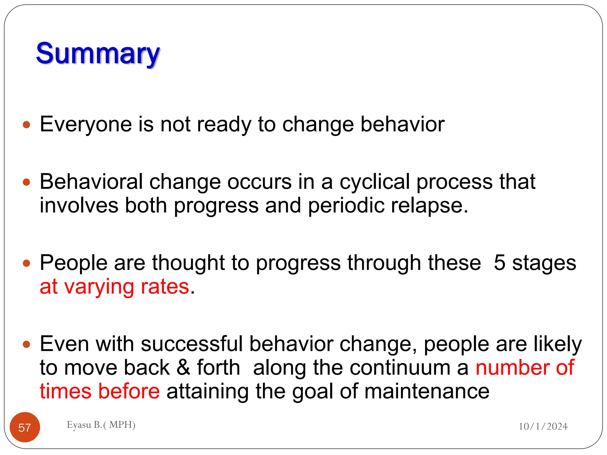 Summary
10/1/2024
Eyasu B.( MPH)
57
 Everyone is not ready to change behavior
 Behavioral change occurs in a cyclical process that
involves both progress and periodic relapse.
 People are thought to progress through these 5 stages
at varying rates.
 Even with successful behavior change, people are likely
to move back & forth along the continuum a number of
times before attaining the goal of maintenance
 