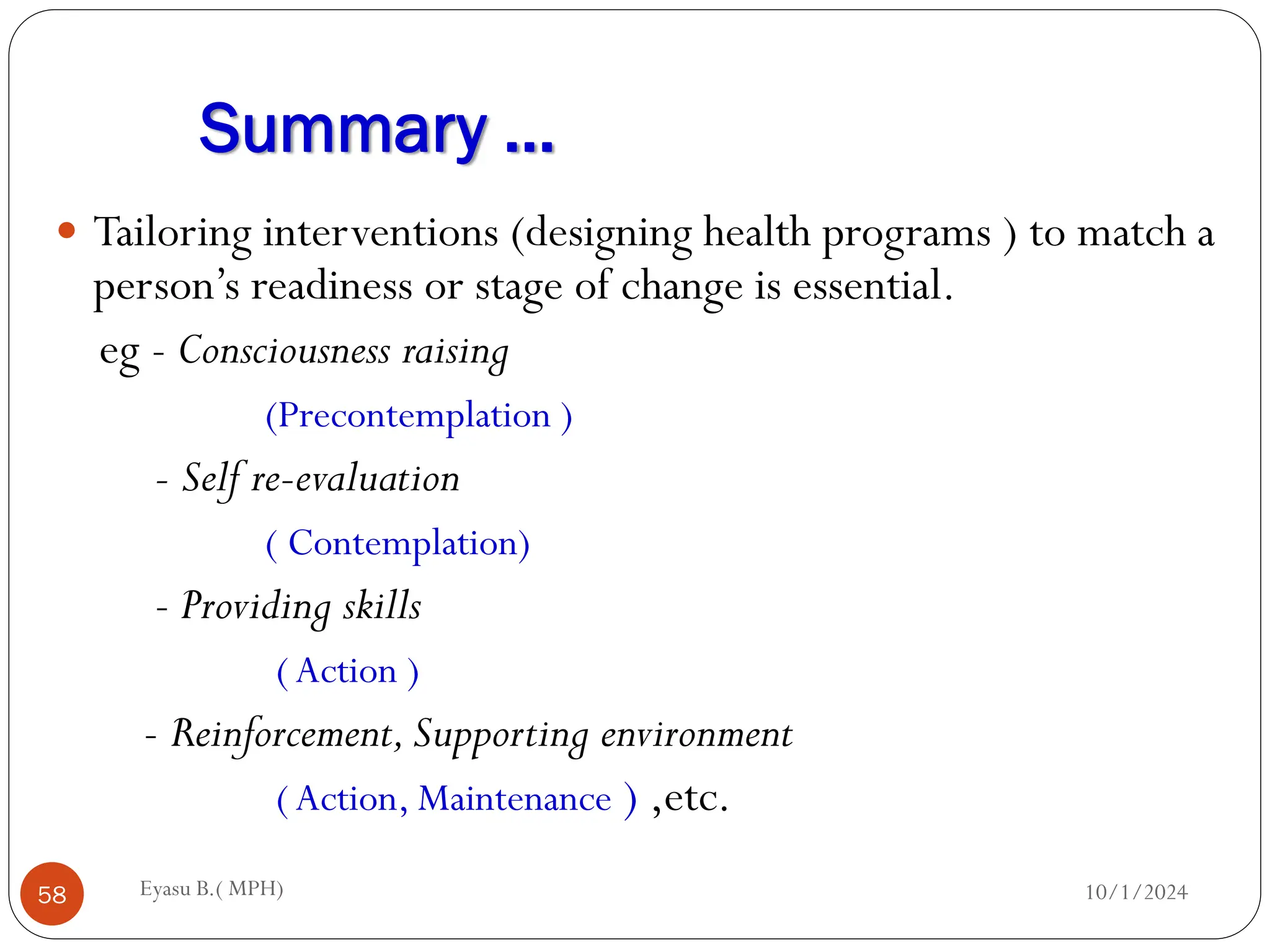 Summary …
10/1/2024
Eyasu B.( MPH)
58
 Tailoring interventions (designing health programs ) to match a
person’s readiness or stage of change is essential.
eg - Consciousness raising
(Precontemplation )
- Self re-evaluation
( Contemplation)
- Providing skills
(Action )
- Reinforcement,Supporting environment
(Action, Maintenance ) ,etc.
 