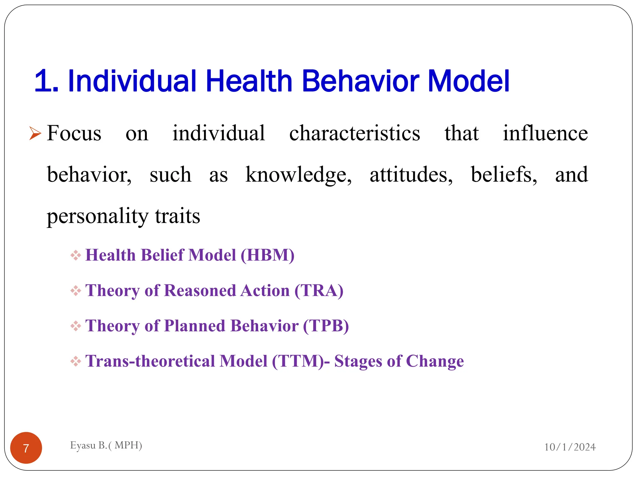 1. Individual Health Behavior Model
10/1/2024
Eyasu B.( MPH)
7
 Focus on individual characteristics that influence
behavior, such as knowledge, attitudes, beliefs, and
personality traits
 Health Belief Model (HBM)
 Theory of Reasoned Action (TRA)
 Theory of Planned Behavior (TPB)
 Trans-theoretical Model (TTM)- Stages of Change
 
