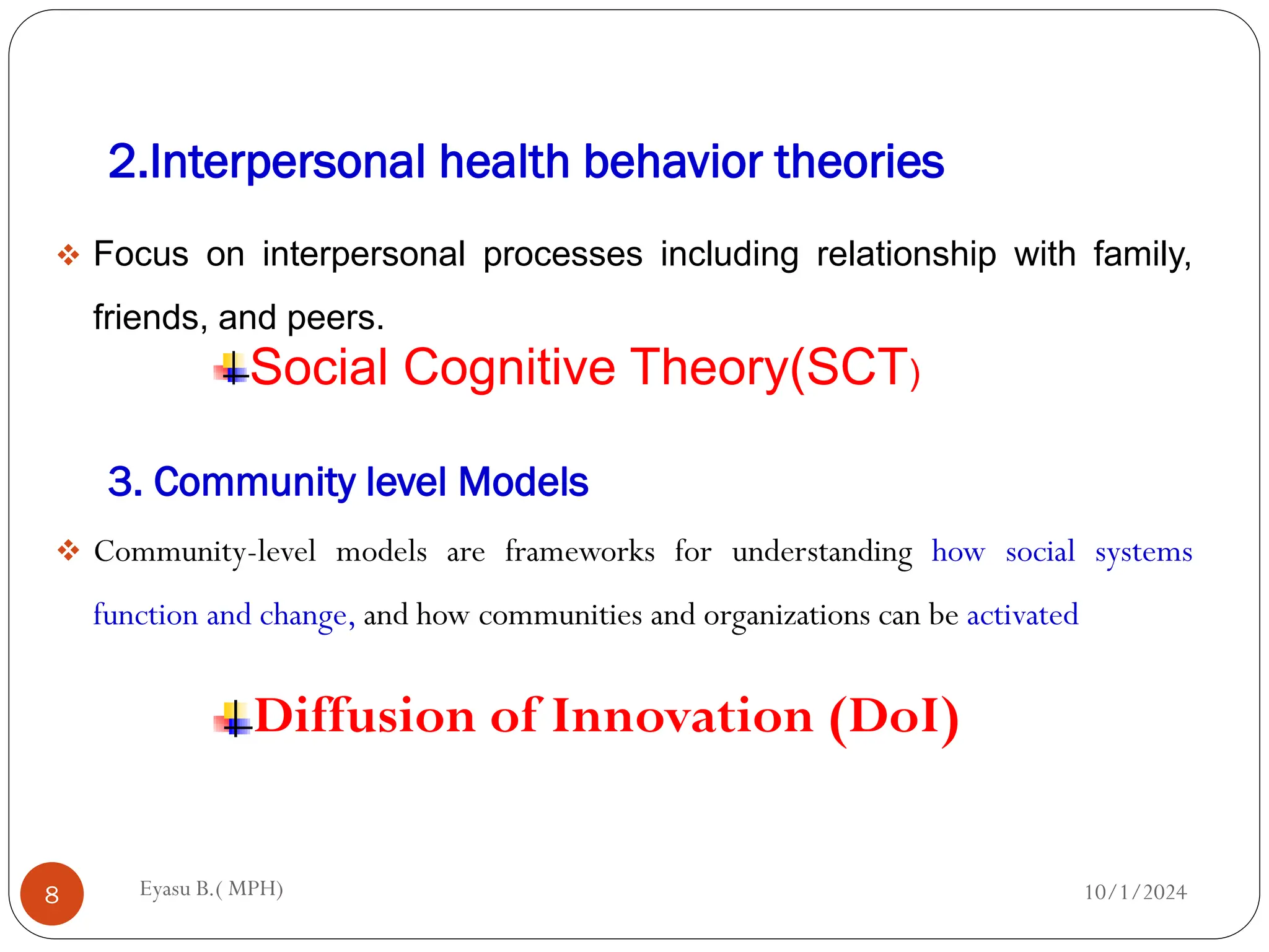 2.Interpersonal health behavior theories
10/1/2024
Eyasu B.( MPH)
8
 Focus on interpersonal processes including relationship with family,
friends, and peers.
Social Cognitive Theory(SCT)
3. Community level Models
 Community-level models are frameworks for understanding how social systems
function and change, and how communities and organizations can be activated
Diffusion of Innovation (DoI)
 