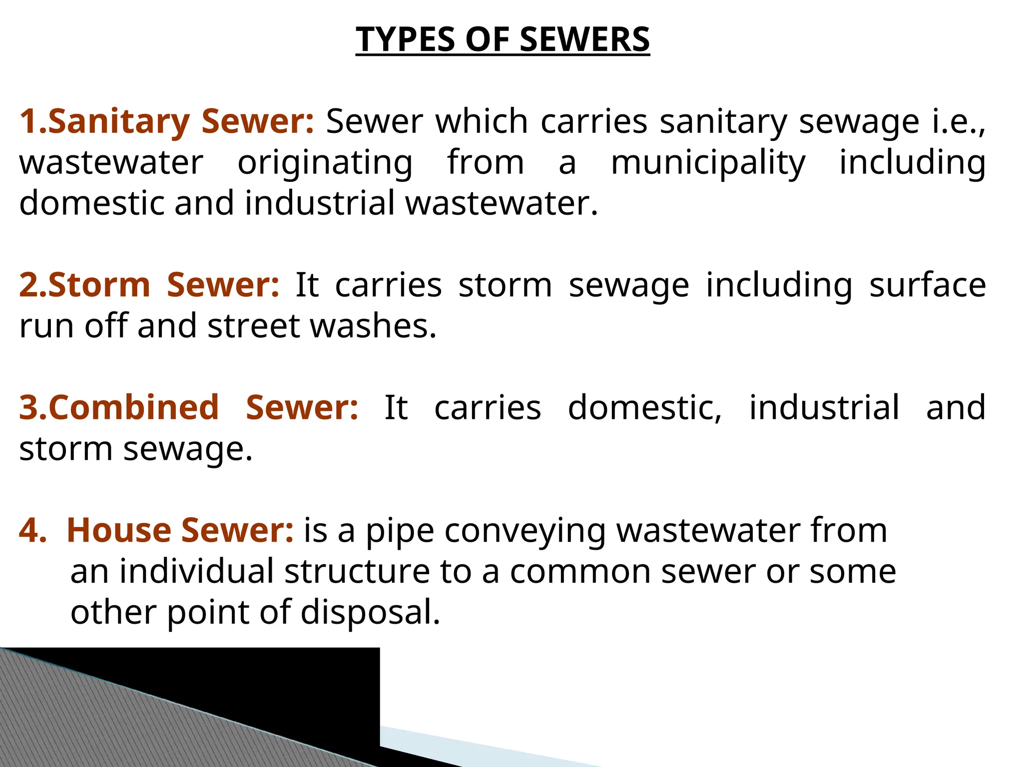 TYPES OF SEWERS
1.Sanitary Sewer: Sewer which carries sanitary sewage i.e.,
wastewater originating from a municipality including
domestic and industrial wastewater.
2.Storm Sewer: It carries storm sewage including surface
run off and street washes.
3.Combined Sewer: It carries domestic, industrial and
storm sewage.
4. House Sewer: is a pipe conveying wastewater from
an individual structure to a common sewer or some
other point of disposal.
 