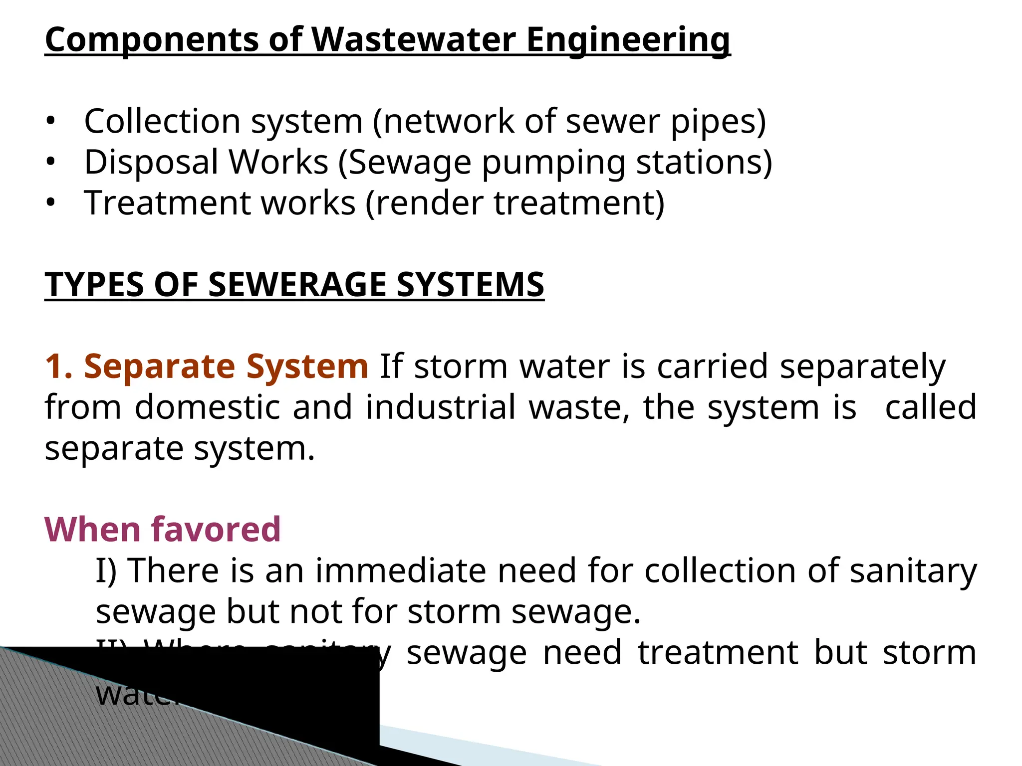 Components of Wastewater Engineering
• Collection system (network of sewer pipes)
• Disposal Works (Sewage pumping stations)
• Treatment works (render treatment)
TYPES OF SEWERAGE SYSTEMS
1. Separate System If storm water is carried separately
from domestic and industrial waste, the system is called
separate system.
When favored
I) There is an immediate need for collection of sanitary
sewage but not for storm sewage.
II) Where sanitary sewage need treatment but storm
water does not
 