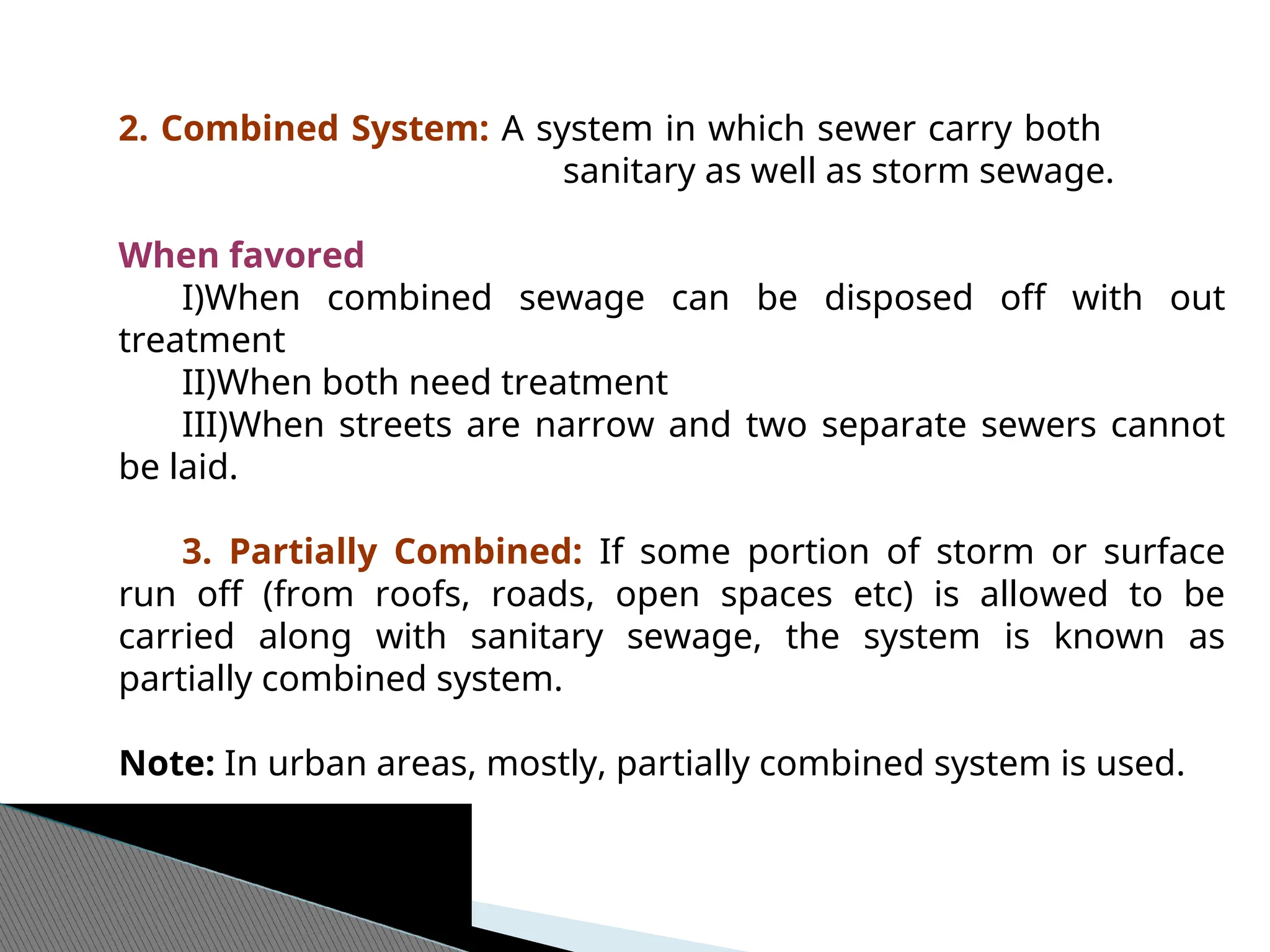 2. Combined System: A system in which sewer carry both
sanitary as well as storm sewage.
When favored
I)When combined sewage can be disposed off with out
treatment
II)When both need treatment
III)When streets are narrow and two separate sewers cannot
be laid.
3. Partially Combined: If some portion of storm or surface
run off (from roofs, roads, open spaces etc) is allowed to be
carried along with sanitary sewage, the system is known as
partially combined system.
Note: In urban areas, mostly, partially combined system is used.
 