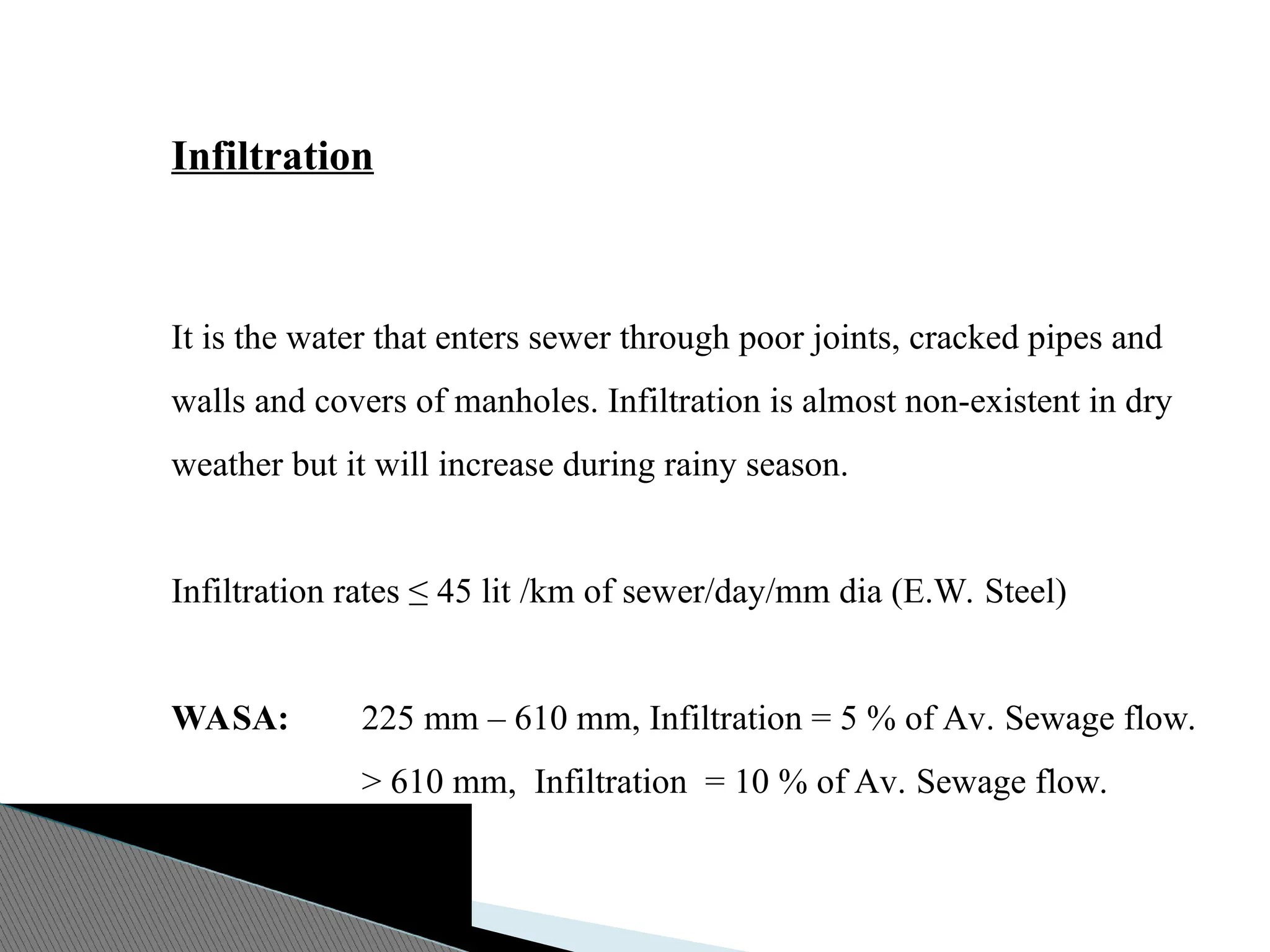 Infiltration
It is the water that enters sewer through poor joints, cracked pipes and
walls and covers of manholes. Infiltration is almost non-existent in dry
weather but it will increase during rainy season.
Infiltration rates ≤ 45 lit /km of sewer/day/mm dia (E.W. Steel)
WASA: 225 mm – 610 mm, Infiltration = 5 % of Av. Sewage flow.
> 610 mm, Infiltration = 10 % of Av. Sewage flow.
 