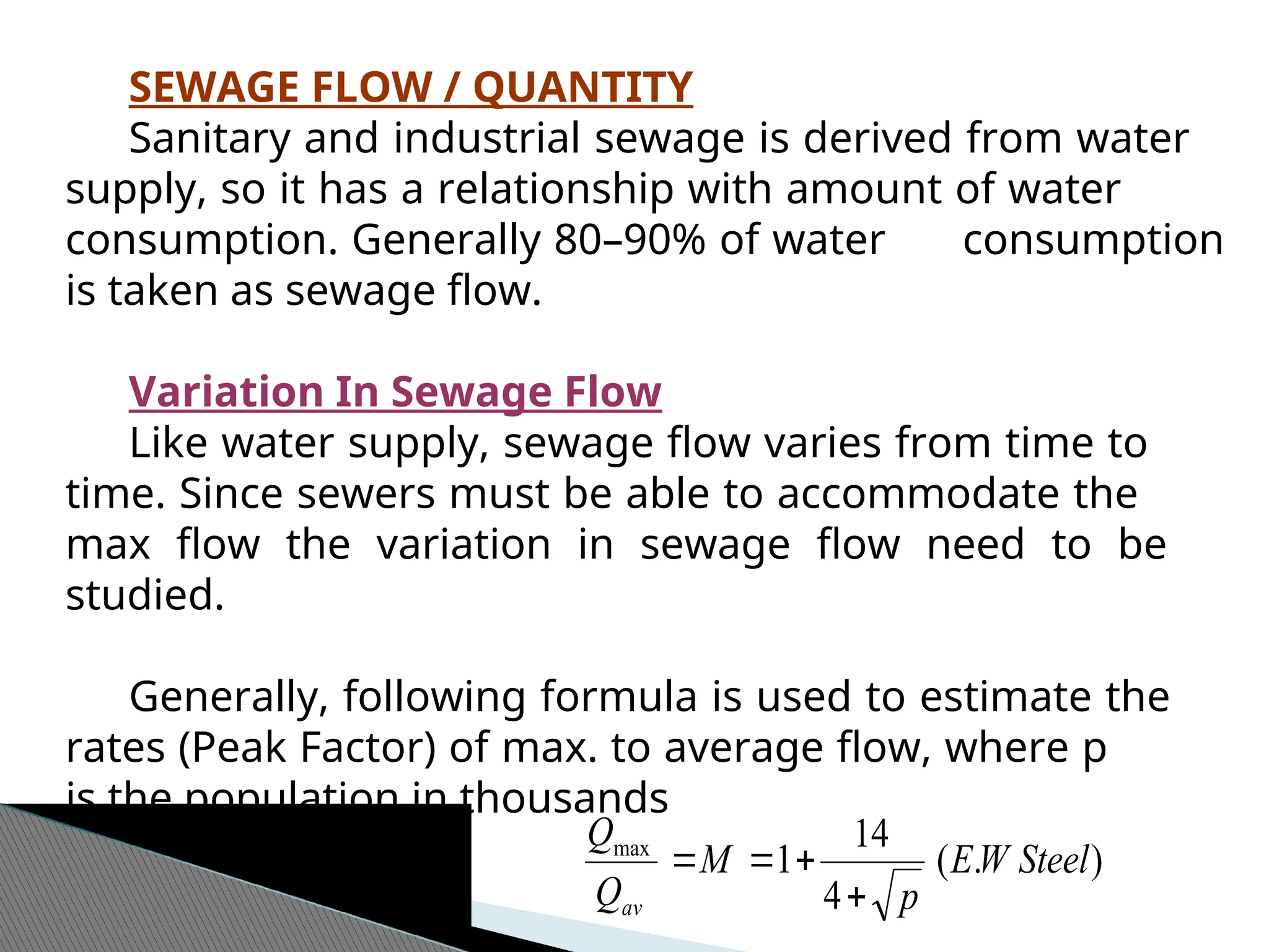 SEWAGE FLOW / QUANTITY
Sanitary and industrial sewage is derived from water
supply, so it has a relationship with amount of water
consumption. Generally 80–90% of water consumption
is taken as sewage flow.
Variation In Sewage Flow
Like water supply, sewage flow varies from time to
time. Since sewers must be able to accommodate the
max flow the variation in sewage flow need to be
studied.
Generally, following formula is used to estimate the
rates (Peak Factor) of max. to average flow, where p
is the population in thousands
)
.
(
4
14
1
max
Steel
W
E
p
M
Q
Q
av 



 