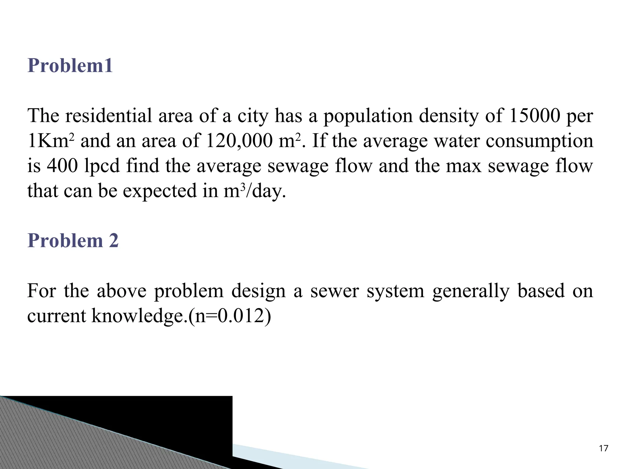 17
Problem1
The residential area of a city has a population density of 15000 per
1Km2
and an area of 120,000 m2
. If the average water consumption
is 400 lpcd find the average sewage flow and the max sewage flow
that can be expected in m3
/day.
Problem 2
For the above problem design a sewer system generally based on
current knowledge.(n=0.012)
 