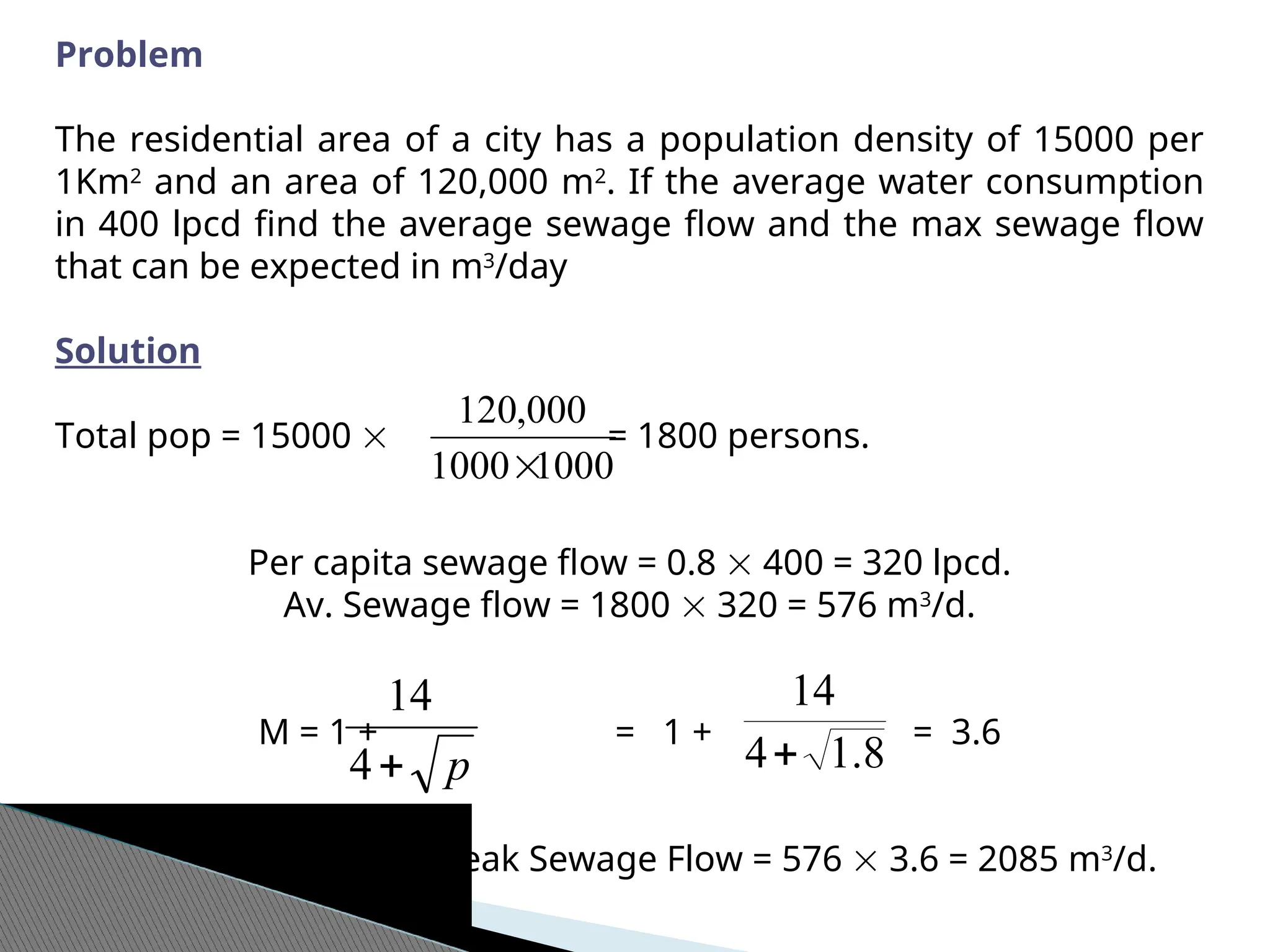 Problem
The residential area of a city has a population density of 15000 per
1Km2
and an area of 120,000 m2
. If the average water consumption
in 400 lpcd find the average sewage flow and the max sewage flow
that can be expected in m3
/day
Solution
Total pop = 15000  = 1800 persons.
Per capita sewage flow = 0.8  400 = 320 lpcd.
Av. Sewage flow = 1800  320 = 576 m3
/d.
M = 1 + = 1 + = 3.6
Max/Peak Sewage Flow = 576  3.6 = 2085 m3
/d.
1000
1000
000
,
120

p

4
14
8
.
1
4
14

 