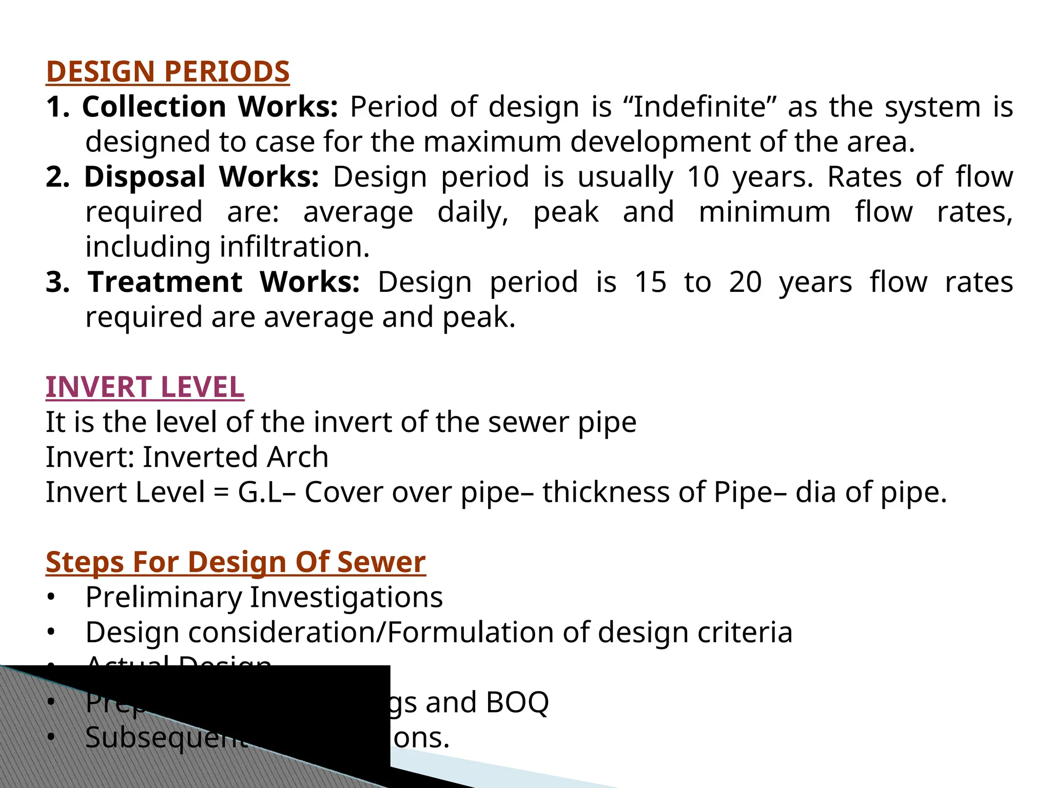 DESIGN PERIODS
1. Collection Works: Period of design is “Indefinite” as the system is
designed to case for the maximum development of the area.
2. Disposal Works: Design period is usually 10 years. Rates of flow
required are: average daily, peak and minimum flow rates,
including infiltration.
3. Treatment Works: Design period is 15 to 20 years flow rates
required are average and peak.
INVERT LEVEL
It is the level of the invert of the sewer pipe
Invert: Inverted Arch
Invert Level = G.L– Cover over pipe– thickness of Pipe– dia of pipe.
Steps For Design Of Sewer
• Preliminary Investigations
• Design consideration/Formulation of design criteria
• Actual Design
• Preparation of drawings and BOQ
• Subsequent modifications.
 