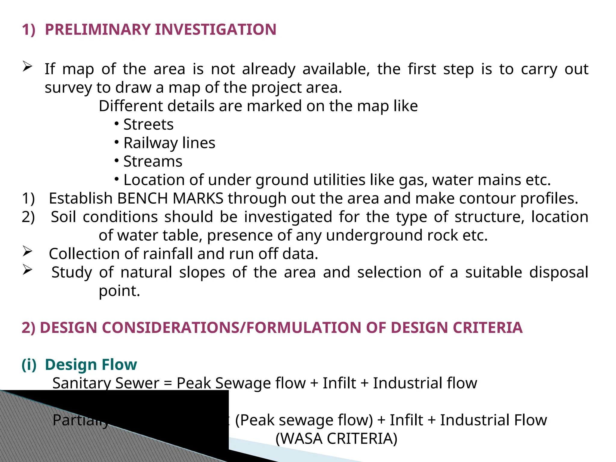 1) PRELIMINARY INVESTIGATION
 If map of the area is not already available, the first step is to carry out
survey to draw a map of the project area.
Different details are marked on the map like
• Streets
• Railway lines
• Streams
• Location of under ground utilities like gas, water mains etc.
1) Establish BENCH MARKS through out the area and make contour profiles.
2) Soil conditions should be investigated for the type of structure, location
of water table, presence of any underground rock etc.
 Collection of rainfall and run off data.
 Study of natural slopes of the area and selection of a suitable disposal
point.
2) DESIGN CONSIDERATIONS/FORMULATION OF DESIGN CRITERIA
(i) Design Flow
Sanitary Sewer = Peak Sewage flow + Infilt + Industrial flow
Partially Combined = 2  (Peak sewage flow) + Infilt + Industrial Flow
(WASA CRITERIA)
 