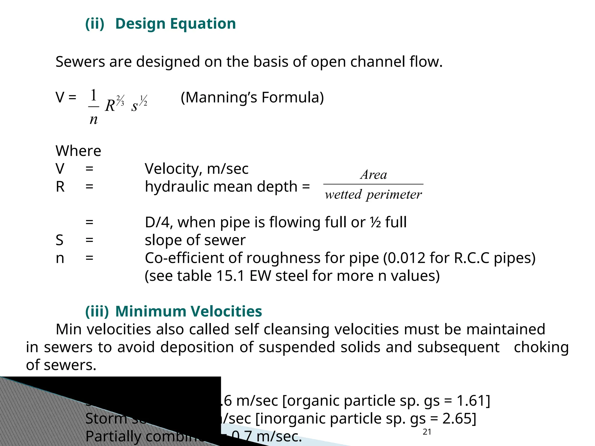 21
(ii) Design Equation
Sewers are designed on the basis of open channel flow.
V = (Manning’s Formula)
Where
V = Velocity, m/sec
R = hydraulic mean depth =
= D/4, when pipe is flowing full or ½ full
S = slope of sewer
n = Co-efficient of roughness for pipe (0.012 for R.C.C pipes)
(see table 15.1 EW steel for more n values)
(iii) Minimum Velocities
Min velocities also called self cleansing velocities must be maintained
in sewers to avoid deposition of suspended solids and subsequent choking
of sewers.
Sanitary sewers = 0.6 m/sec [organic particle sp. gs = 1.61]
Storm sewers = 1 m/sec [inorganic particle sp. gs = 2.65]
Partially combined = 0.7 m/sec.
2
1
3
2
1
s
R
n
perimeter
wetted
Area
 