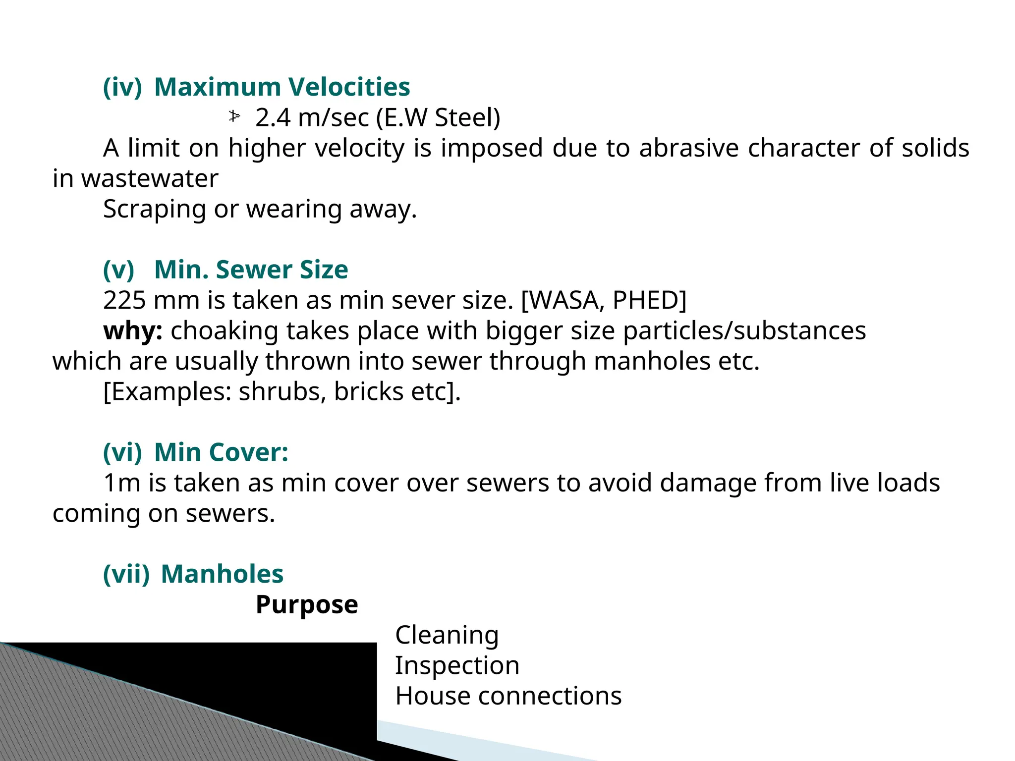 (iv) Maximum Velocities
2.4 m/sec (E.W Steel)
A limit on higher velocity is imposed due to abrasive character of solids
in wastewater
Scraping or wearing away.
(v) Min. Sewer Size
225 mm is taken as min sever size. [WASA, PHED]
why: choaking takes place with bigger size particles/substances
which are usually thrown into sewer through manholes etc.
[Examples: shrubs, bricks etc].
(vi) Min Cover:
1m is taken as min cover over sewers to avoid damage from live loads
coming on sewers.
(vii) Manholes
Purpose
Cleaning
Inspection
House connections
 