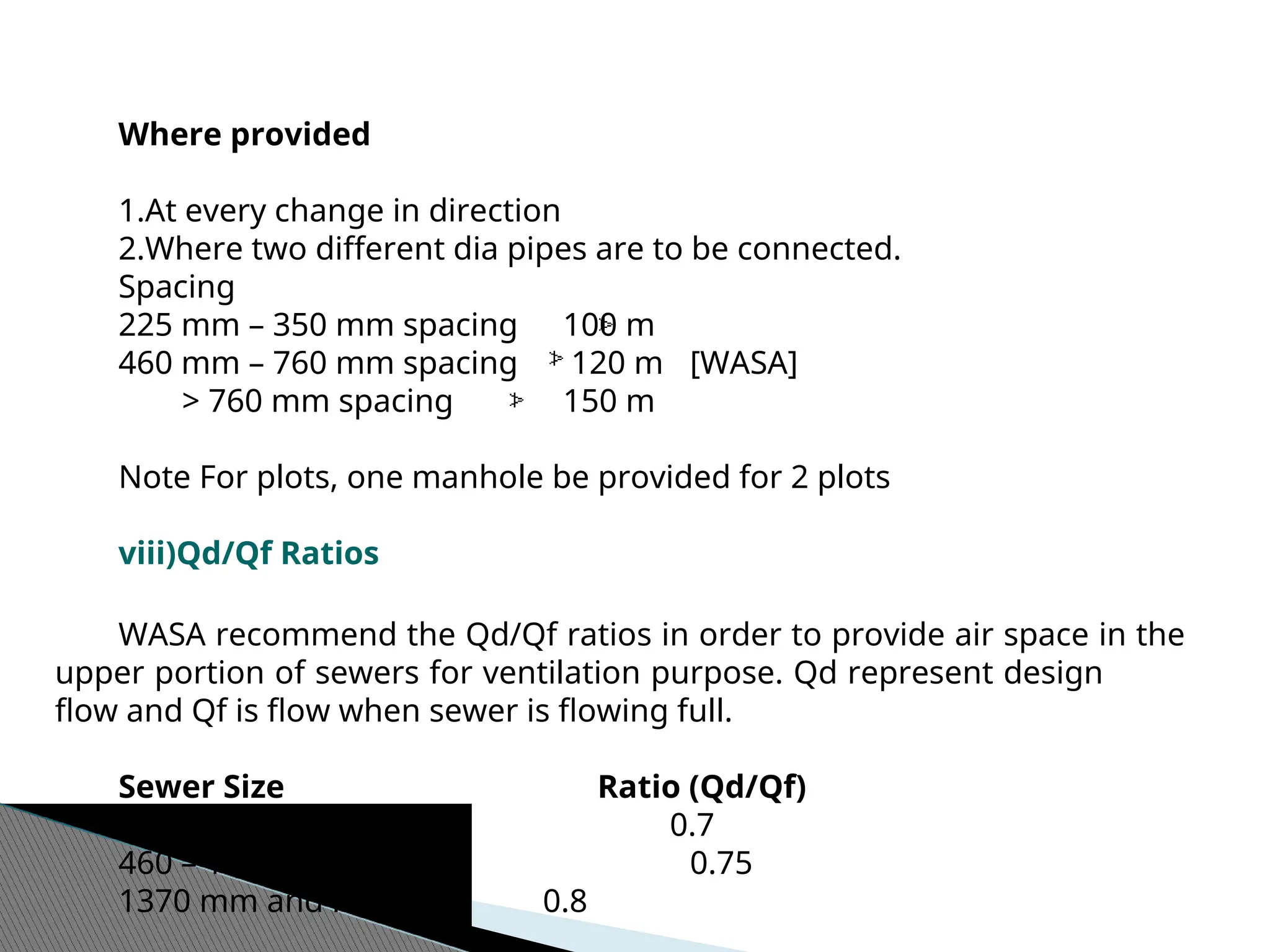 Where provided
1.At every change in direction
2.Where two different dia pipes are to be connected.
Spacing
225 mm – 350 mm spacing 100 m
460 mm – 760 mm spacing 120 m [WASA]
> 760 mm spacing 150 m
Note For plots, one manhole be provided for 2 plots
viii)Qd/Qf Ratios
WASA recommend the Qd/Qf ratios in order to provide air space in the
upper portion of sewers for ventilation purpose. Qd represent design
flow and Qf is flow when sewer is flowing full.
Sewer Size Ratio (Qd/Qf)
225 – 380 mm 0.7
460 – 1220 mm 0.75
1370 mm and larger 0.8
 