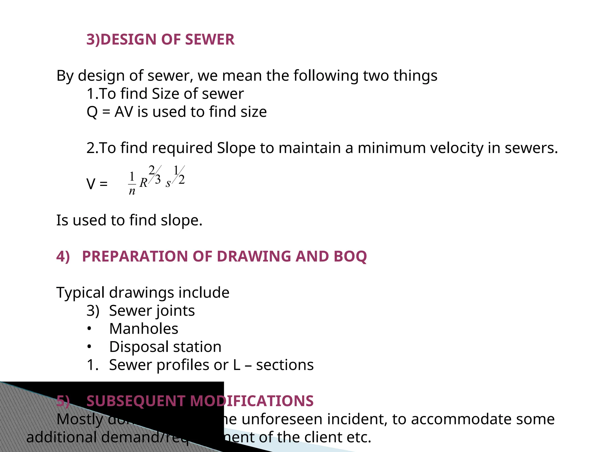 3)DESIGN OF SEWER
By design of sewer, we mean the following two things
1.To find Size of sewer
Q = AV is used to find size
2.To find required Slope to maintain a minimum velocity in sewers.
V =
Is used to find slope.
4) PREPARATION OF DRAWING AND BOQ
Typical drawings include
3) Sewer joints
• Manholes
• Disposal station
1. Sewer profiles or L – sections
5) SUBSEQUENT MODIFICATIONS
Mostly done due to some unforeseen incident, to accommodate some
additional demand/requirement of the client etc.
2
1
3
2
1 s
R
n
 