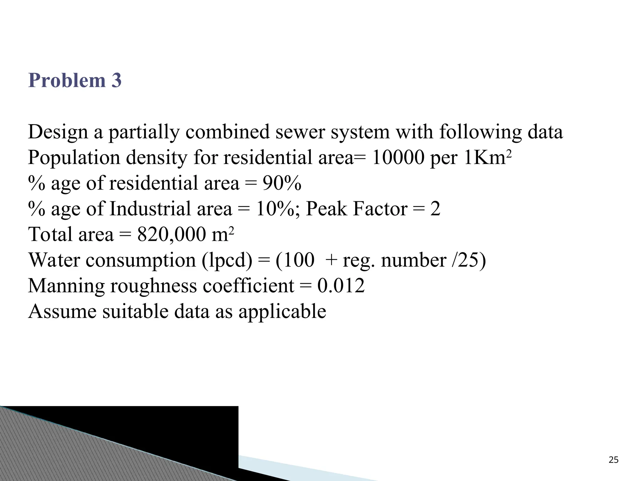25
Problem 3
Design a partially combined sewer system with following data
Population density for residential area= 10000 per 1Km2
% age of residential area = 90%
% age of Industrial area = 10%; Peak Factor = 2
Total area = 820,000 m2
Water consumption (lpcd) = (100 + reg. number /25)
Manning roughness coefficient = 0.012
Assume suitable data as applicable
 