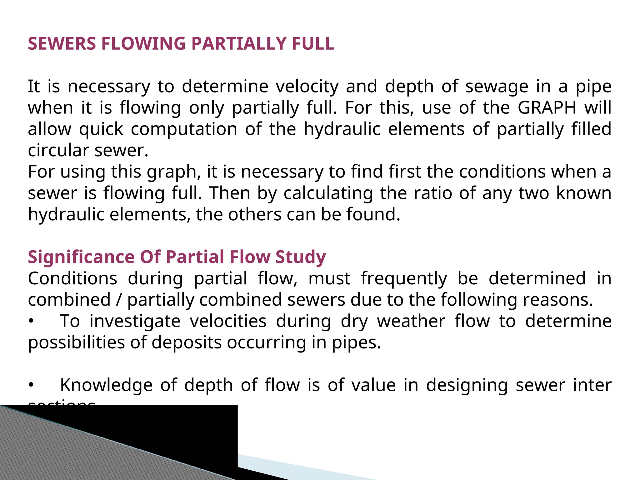 SEWERS FLOWING PARTIALLY FULL
It is necessary to determine velocity and depth of sewage in a pipe
when it is flowing only partially full. For this, use of the GRAPH will
allow quick computation of the hydraulic elements of partially filled
circular sewer.
For using this graph, it is necessary to find first the conditions when a
sewer is flowing full. Then by calculating the ratio of any two known
hydraulic elements, the others can be found.
Significance Of Partial Flow Study
Conditions during partial flow, must frequently be determined in
combined / partially combined sewers due to the following reasons.
• To investigate velocities during dry weather flow to determine
possibilities of deposits occurring in pipes.
• Knowledge of depth of flow is of value in designing sewer inter
sections.
 