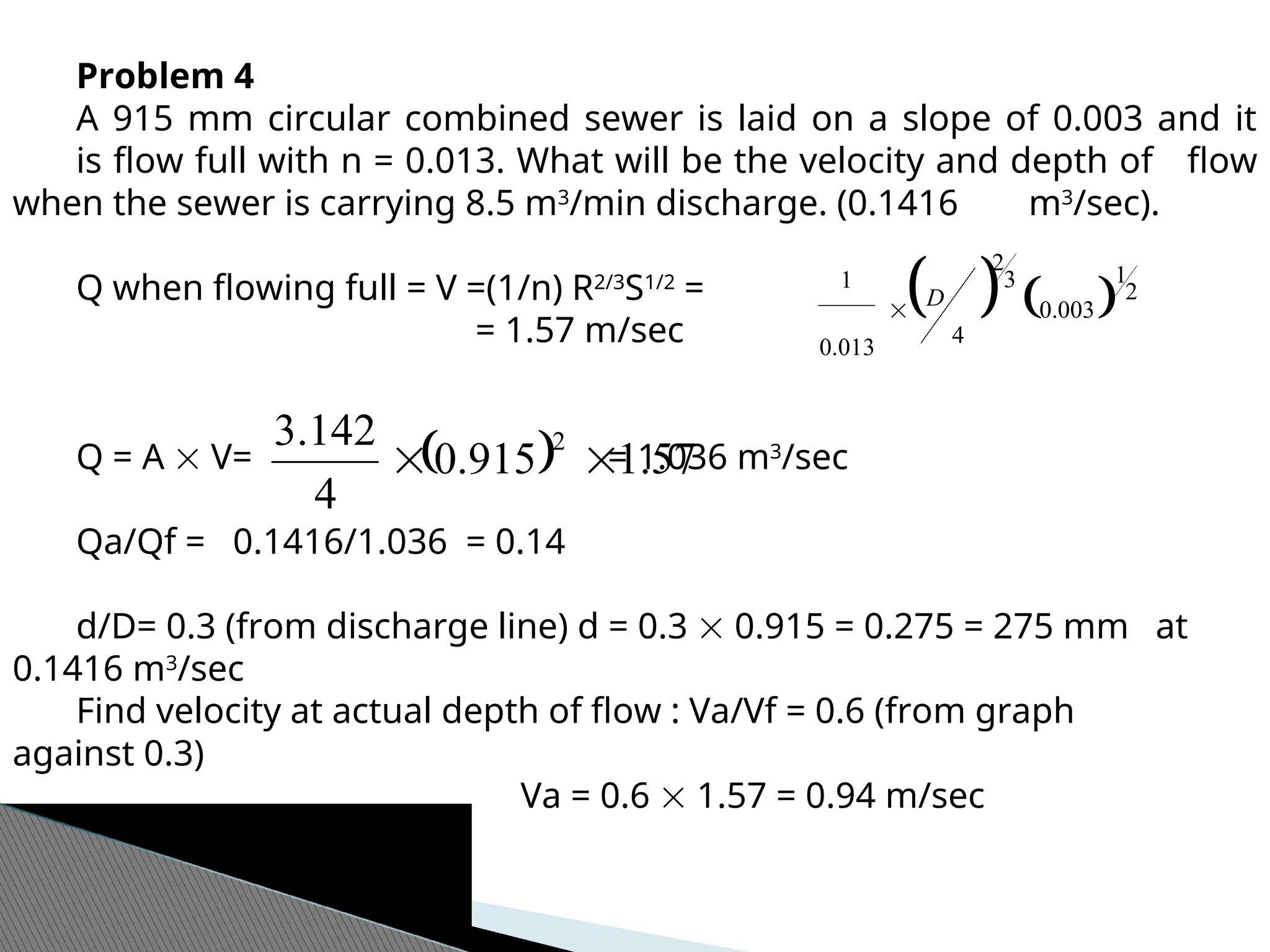 Problem 4
A 915 mm circular combined sewer is laid on a slope of 0.003 and it
is flow full with n = 0.013. What will be the velocity and depth of flow
when the sewer is carrying 8.5 m3
/min discharge. (0.1416 m3
/sec).
Q when flowing full = V =(1/n) R2/3
S1/2
=
= 1.57 m/sec
Q = A  V= = 1.036 m3
/sec
Qa/Qf = 0.1416/1.036 = 0.14
d/D= 0.3 (from discharge line) d = 0.3  0.915 = 0.275 = 275 mm at
0.1416 m3
/sec
Find velocity at actual depth of flow : Va/Vf = 0.6 (from graph
against 0.3)
Va = 0.6  1.57 = 0.94 m/sec
   2
1
003
.
0
3
2
4
013
.
0
1
D

  57
.
1
915
.
0
4
142
.
3 2


 