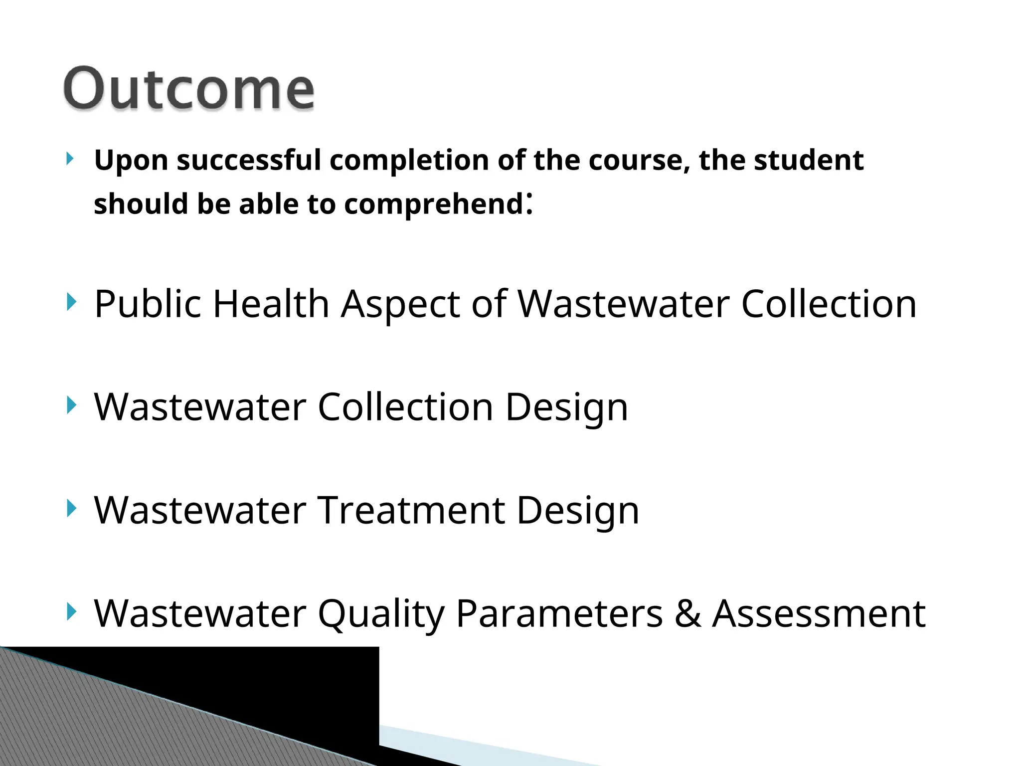  Upon successful completion of the course, the student
should be able to comprehend:
 Public Health Aspect of Wastewater Collection
 Wastewater Collection Design
 Wastewater Treatment Design
 Wastewater Quality Parameters & Assessment
 