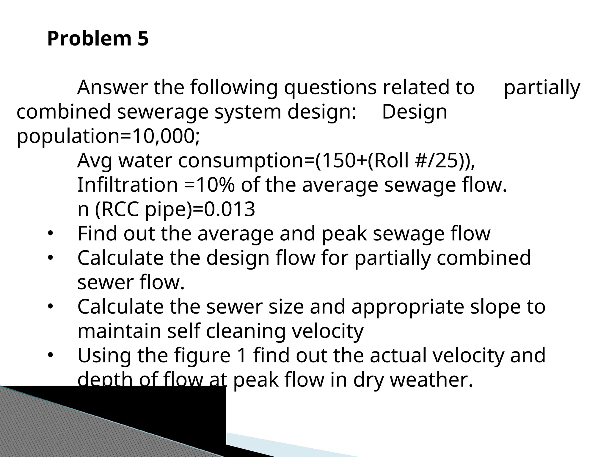 Problem 5
Answer the following questions related to partially
combined sewerage system design: Design
population=10,000;
Avg water consumption=(150+(Roll #/25)),
Infiltration =10% of the average sewage flow.
n (RCC pipe)=0.013
• Find out the average and peak sewage flow
• Calculate the design flow for partially combined
sewer flow.
• Calculate the sewer size and appropriate slope to
maintain self cleaning velocity
• Using the figure 1 find out the actual velocity and
depth of flow at peak flow in dry weather.
 