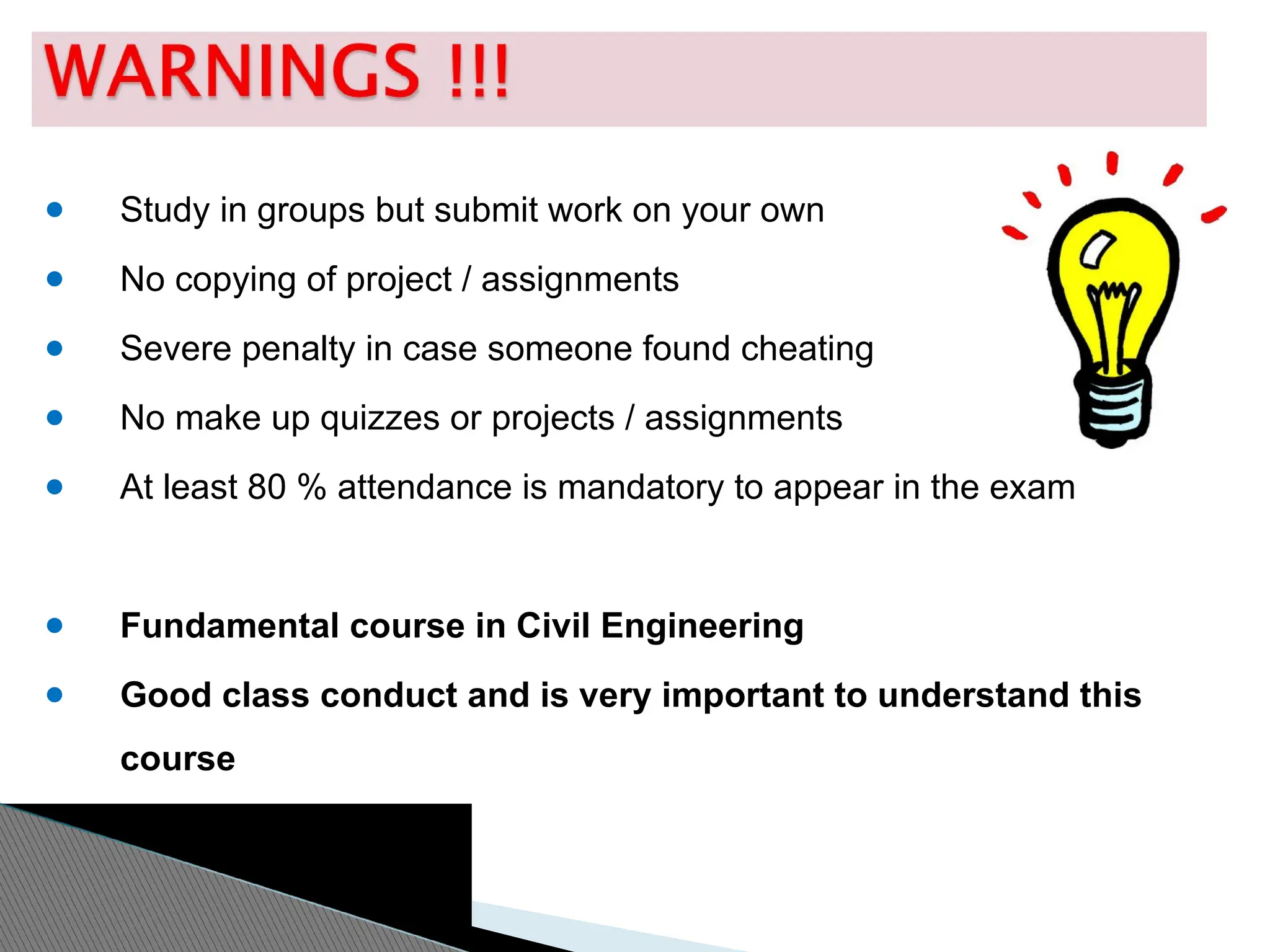 ● Study in groups but submit work on your own
● No copying of project / assignments
● Severe penalty in case someone found cheating
● No make up quizzes or projects / assignments
● At least 80 % attendance is mandatory to appear in the exam
● Fundamental course in Civil Engineering
● Good class conduct and is very important to understand this
course
 