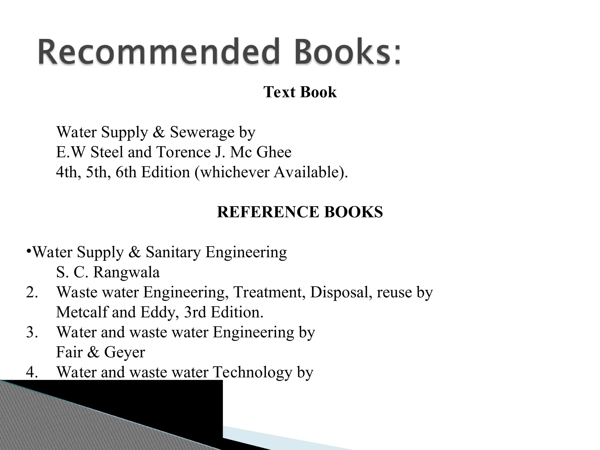 Text Book
Water Supply & Sewerage by
E.W Steel and Torence J. Mc Ghee
4th, 5th, 6th Edition (whichever Available).
REFERENCE BOOKS
•Water Supply & Sanitary Engineering
S. C. Rangwala
2. Waste water Engineering, Treatment, Disposal, reuse by
Metcalf and Eddy, 3rd Edition.
3. Water and waste water Engineering by
Fair & Geyer
4. Water and waste water Technology by
Mask J. Hammer
 