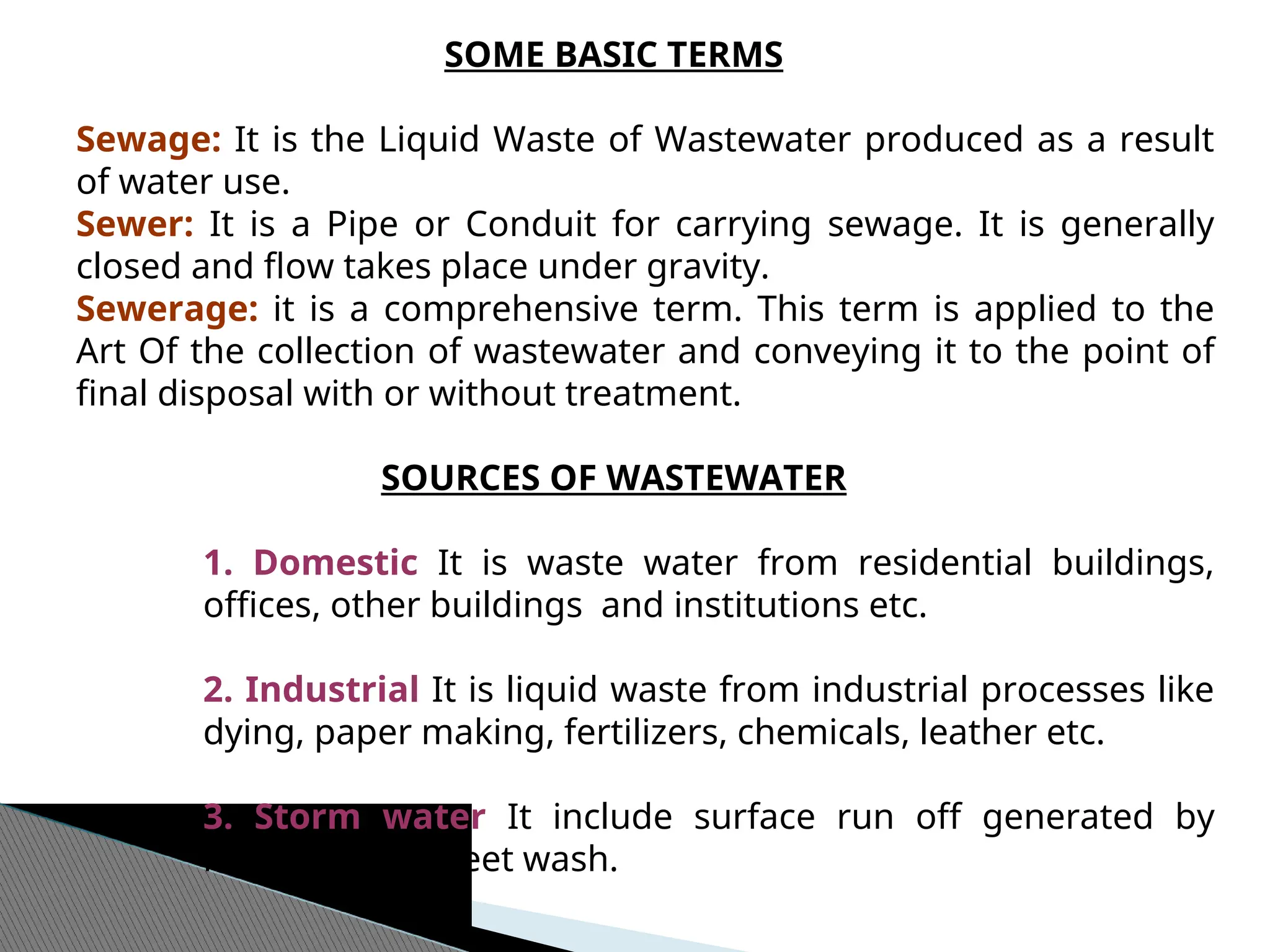 SOME BASIC TERMS
Sewage: It is the Liquid Waste of Wastewater produced as a result
of water use.
Sewer: It is a Pipe or Conduit for carrying sewage. It is generally
closed and flow takes place under gravity.
Sewerage: it is a comprehensive term. This term is applied to the
Art Of the collection of wastewater and conveying it to the point of
final disposal with or without treatment.
SOURCES OF WASTEWATER
1. Domestic It is waste water from residential buildings,
offices, other buildings and institutions etc.
2. Industrial It is liquid waste from industrial processes like
dying, paper making, fertilizers, chemicals, leather etc.
3. Storm water It include surface run off generated by
rainfalls and street wash.
 