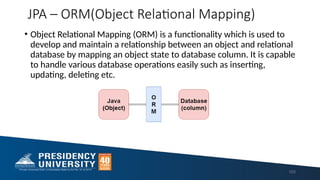 JPA – ORM(Object Relational Mapping)
• Object Relational Mapping (ORM) is a functionality which is used to
develop and maintain a relationship between an object and relational
database by mapping an object state to database column. It is capable
to handle various database operations easily such as inserting,
updating, deleting etc.
103
 