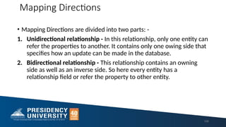 Mapping Directions
• Mapping Directions are divided into two parts: -
1. Unidirectional relationship - In this relationship, only one entity can
refer the properties to another. It contains only one owing side that
specifies how an update can be made in the database.
2. Bidirectional relationship - This relationship contains an owning
side as well as an inverse side. So here every entity has a
relationship field or refer the property to other entity.
106
 