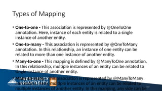 Types of Mapping
• One-to-one - This association is represented by @OneToOne
annotation. Here, instance of each entity is related to a single
instance of another entity.
• One-to-many - This association is represented by @OneToMany
annotation. In this relationship, an instance of one entity can be
related to more than one instance of another entity.
• Many-to-one - This mapping is defined by @ManyToOne annotation.
In this relationship, multiple instances of an entity can be related to
single instance of another entity.
• Many-to-many - This association is represented by @ManyToMany
annotation. Here, multiple instances of an entity can be related to
multiple instances of another entity. In this mapping, any side can be
107
 