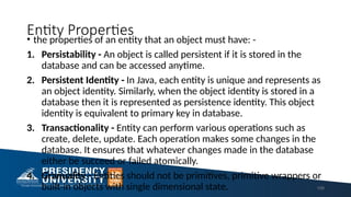 Entity Properties
• the properties of an entity that an object must have: -
1. Persistability - An object is called persistent if it is stored in the
database and can be accessed anytime.
2. Persistent Identity - In Java, each entity is unique and represents as
an object identity. Similarly, when the object identity is stored in a
database then it is represented as persistence identity. This object
identity is equivalent to primary key in database.
3. Transactionality - Entity can perform various operations such as
create, delete, update. Each operation makes some changes in the
database. It ensures that whatever changes made in the database
either be succeed or failed atomically.
4. Granuality - Entities should not be primitives, primitive wrappers or
built-in objects with single dimensional state. 109
 