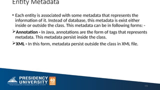 Entity Metadata
• Each entity is associated with some metadata that represents the
information of it. Instead of database, this metadata is exist either
inside or outside the class. This metadata can be in following forms: -
Annotation - In Java, annotations are the form of tags that represents
metadata. This metadata persist inside the class.
XML - In this form, metadata persist outside the class in XML file.
110
 