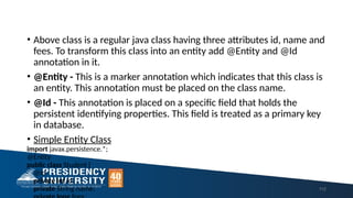 • Above class is a regular java class having three attributes id, name and
fees. To transform this class into an entity add @Entity and @Id
annotation in it.
• @Entity - This is a marker annotation which indicates that this class is
an entity. This annotation must be placed on the class name.
• @Id - This annotation is placed on a specific field that holds the
persistent identifying properties. This field is treated as a primary key
in database.
• Simple Entity Class
import javax.persistence.*;
@Entity
public class Student {
@Id
private int id;
private String name; 112
 
