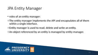 JPA Entity Manager
• roles of an entity manager:
oThe entity manager implements the API and encapsulates all of them
within a single interface.
oEntity manager is used to read, delete and write an entity.
oAn object referenced by an entity is managed by entity manager.
113
 