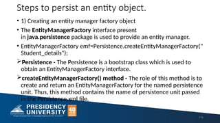 Steps to persist an entity object.
• 1) Creating an entity manager factory object
• The EntityManagerFactory interface present
in java.persistence package is used to provide an entity manager.
• EntityManagerFactory emf=Persistence.createEntityManagerFactory("
Student_details");
Persistence - The Persistence is a bootstrap class which is used to
obtain an EntityManagerFactory interface.
createEntityManagerFactory() method - The role of this method is to
create and return an EntityManagerFactory for the named persistence
unit. Thus, this method contains the name of persistence unit passed
in the Persistence.xml file.
114
 