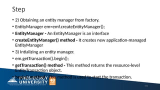 Step
• 2) Obtaining an entity manager from factory.
• EntityManager em=emf.createEntityManager();
• EntityManager - An EntityManager is an interface
• createEntityManager() method - It creates new application-managed
EntityManager
• 3) Intializing an entity manager.
• em.getTransaction().begin();
• getTransaction() method - This method returns the resource-level
EntityTransaction object.
• begin() method - This method is used to start the transaction.
115
 