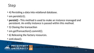 Step
• 4) Persisting a data into relational database.
• em.persist(s1);
• persist() - This method is used to make an instance managed and
persistent. An entity instance is passed within this method.
• 5) Closing the transaction
• em.getTransaction().commit();
• 6) Releasing the factory resources.
• emf.close();
• em.close();
• close() - This method is used to releasing the factory resources.
116
 