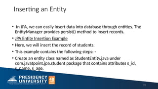 Inserting an Entity
• In JPA, we can easily insert data into database through entities. The
EntityManager provides persist() method to insert records.
• JPA Entity Insertion Example
• Here, we will insert the record of students.
• This example contains the following steps: -
• Create an entity class named as StudentEntity.java under
com.javatpoint.jpa.student package that contains attributes s_id,
s_name, s_age.
118
 