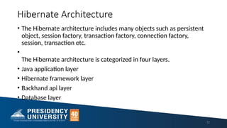 Hibernate Architecture
• The Hibernate architecture includes many objects such as persistent
object, session factory, transaction factory, connection factory,
session, transaction etc.
•
The Hibernate architecture is categorized in four layers.
• Java application layer
• Hibernate framework layer
• Backhand api layer
• Database layer
12
 