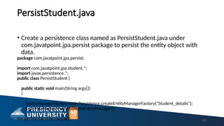 PersistStudent.java
121
• Create a persistence class named as PersistStudent.java under
com.javatpoint.jpa.persist package to persist the entity object with
data.
package com.javatpoint.jpa.persist;
import com.javatpoint.jpa.student.*;
import javax.persistence.*;
public class PersistStudent {
public static void main(String args[])
{
EntityManagerFactory emf=Persistence.createEntityManagerFactory("Student_details");
EntityManager em=emf.createEntityManager();
em.getTransaction().begin();
 