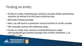 Finding an entity
• To find an entity, EntityManger interface provides find() method that
searches an element on the basis of primary key.
• JPA Entity Finding Example
• Here, we will search a particular record and fetch it on the console.
• This example contains the following steps: -
• Create an entity class named as StudentEntity.java under
com.javatpoint.jpa.student package that contains attributes s_id,
s_name, s_age.
123
 