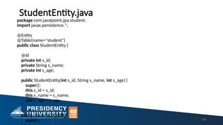 StudentEntity.java
package com.javatpoint.jpa.student;
import javax.persistence.*;
@Entity
@Table(name="student")
public class StudentEntity {
@Id
private int s_id;
private String s_name;
private int s_age;
public StudentEntity(int s_id, String s_name, int s_age) {
super();
this.s_id = s_id;
this.s_name = s_name;
this.s_age = s_age;
}
public StudentEntity() {
super(); 124
 