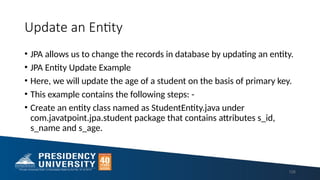 Update an Entity
• JPA allows us to change the records in database by updating an entity.
• JPA Entity Update Example
• Here, we will update the age of a student on the basis of primary key.
• This example contains the following steps: -
• Create an entity class named as StudentEntity.java under
com.javatpoint.jpa.student package that contains attributes s_id,
s_name and s_age.
128
 