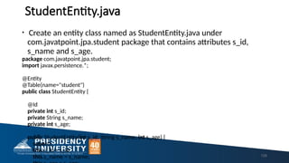StudentEntity.java
• Create an entity class named as StudentEntity.java under
com.javatpoint.jpa.student package that contains attributes s_id,
s_name and s_age.
package com.javatpoint.jpa.student;
import javax.persistence.*;
@Entity
@Table(name="student")
public class StudentEntity {
@Id
private int s_id;
private String s_name;
private int s_age;
public StudentEntity(int s_id, String s_name, int s_age) {
super();
this.s_id = s_id;
this.s_name = s_name; 129
 
