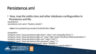 Persistence.xml
• Now, map the entity class and other databases confiuguration in
Persistence.xml file.
<persistence>
<persistence-unit name="Student_details">
<class>com.javatpoint.jpa.student.StudentEntity</class>
<properties>
<property name="javax.persistence.jdbc.driver" value="com.mysql.jdbc.Driver"/>
<property name="javax.persistence.jdbc.url" value="jdbc:mysql://localhost:3306/studentdata"/>
<property name="javax.persistence.jdbc.user" value="root"/>
<property name="javax.persistence.jdbc.password" value=""/>
<property name="eclipselink.logging.level" value="SEVERE"/>
<property name="eclipselink.ddl-generation" value="create-or-extend-tables"/>
</properties>
</persistence-unit> 130
 