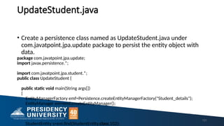 UpdateStudent.java
131
• Create a persistence class named as UpdateStudent.java under
com.javatpoint.jpa.update package to persist the entity object with
data.
package com.javatpoint.jpa.update;
import javax.persistence.*;
import com.javatpoint.jpa.student.*;
public class UpdateStudent {
public static void main(String args[])
{
EntityManagerFactory emf=Persistence.createEntityManagerFactory("Student_details");
EntityManager em=emf.createEntityManager();
StudentEntity s=em.find(StudentEntity.class,102);
 