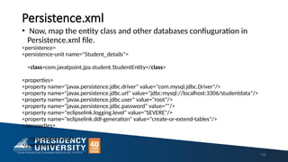Persistence.xml
• Now, map the entity class and other databases confiuguration in
Persistence.xml file.
<persistence>
<persistence-unit name="Student_details">
<class>com.javatpoint.jpa.student.StudentEntity</class>
<properties>
<property name="javax.persistence.jdbc.driver" value="com.mysql.jdbc.Driver"/>
<property name="javax.persistence.jdbc.url" value="jdbc:mysql://localhost:3306/studentdata"/>
<property name="javax.persistence.jdbc.user" value="root"/>
<property name="javax.persistence.jdbc.password" value=""/>
<property name="eclipselink.logging.level" value="SEVERE"/>
<property name="eclipselink.ddl-generation" value="create-or-extend-tables"/>
</properties>
</persistence-unit>
</persistence>
135
 