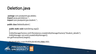 Deletion.java
package com.javatpoint.jpa.delete;
import javax.persistence.*;
import com.javatpoint.jpa.student.*;
public class DeleteStudent {
public static void main(String args[])
{
EntityManagerFactory emf=Persistence.createEntityManagerFactory("Student_details");
EntityManager em=emf.createEntityManager();
em.getTransaction().begin();
StudentEntity s=em.find(StudentEntity.class,102);
em.remove(s);
em.getTransaction().commit();
emf.close();
em.close(); 136
 